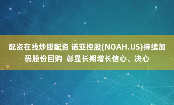 配资在线炒股配资 诺亚控股(NOAH.US)持续加码股份回购  彰显长期增长信心、决心