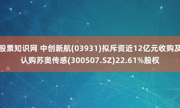 股票知识网 中创新航(03931)拟斥资近12亿元收购及认购苏奥传感(300507.SZ)22.61%股权