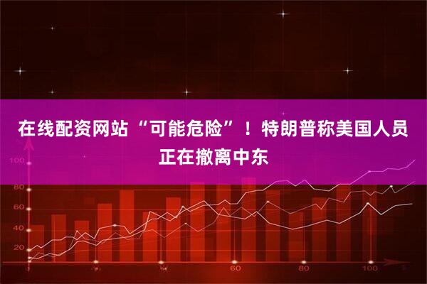 在线配资网站 “可能危险” ！特朗普称美国人员正在撤离中东