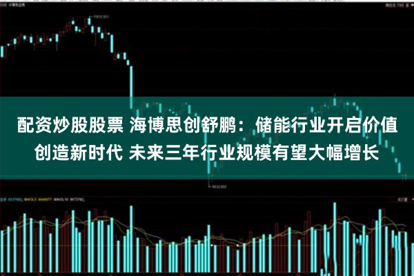 配资炒股股票 海博思创舒鹏：储能行业开启价值创造新时代 未来三年行业规模有望大幅增长