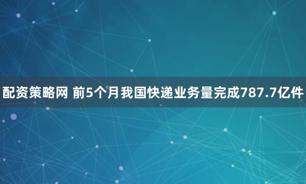 配资策略网 前5个月我国快递业务量完成787.7亿件