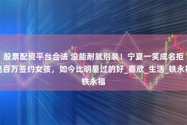 股票配资平台合法 没能耐就别装！宁夏一笑成名拒绝百万签约女孩，如今比明星过的好_嘉欣_生活_铁永福