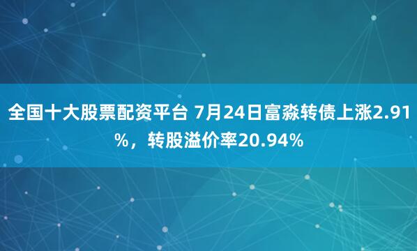 全国十大股票配资平台 7月24日富淼转债上涨2.91%，转股溢价率20.94%