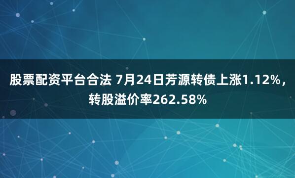 股票配资平台合法 7月24日芳源转债上涨1.12%，转股溢价率262.58%